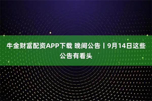 牛金财富配资APP下载 晚间公告丨9月14日这些公告有看头