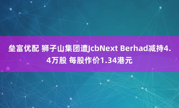 垒富优配 狮子山集团遭JcbNext Berhad减持4.4万股 每股作价1.34港元