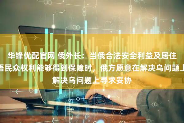 华锋优配官网 俄外长：当俄合法安全利益及居住在乌的俄语民众权利能够得到保障时，俄方愿意在解决乌问题上寻求妥协