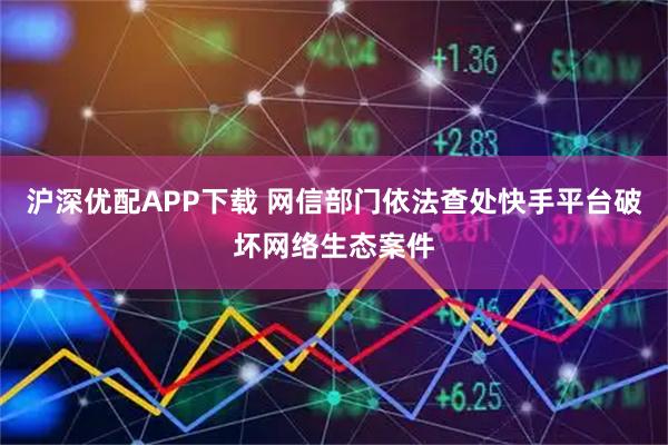 沪深优配APP下载 网信部门依法查处快手平台破坏网络生态案件