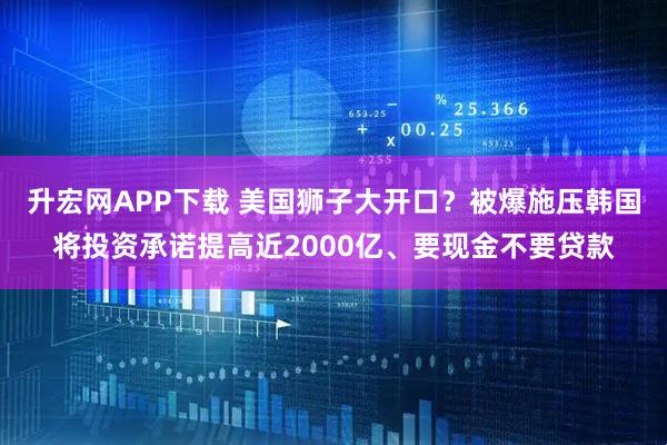 升宏网APP下载 美国狮子大开口？被爆施压韩国将投资承诺提高近2000亿、要现金不要贷款