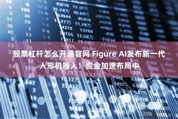 股票杠杆怎么开通官网 Figure AI发布新一代人形机器人！资金加速布局中