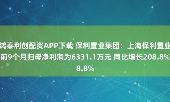 鸿泰利创配资APP下载 保利置业集团:上海保利置业前9个月归母净利润为6331.1万元 同比增长208.8%