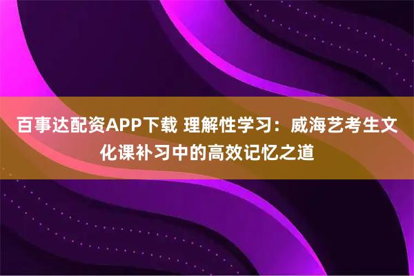 百事达配资APP下载 理解性学习：威海艺考生文化课补习中的高效记忆之道
