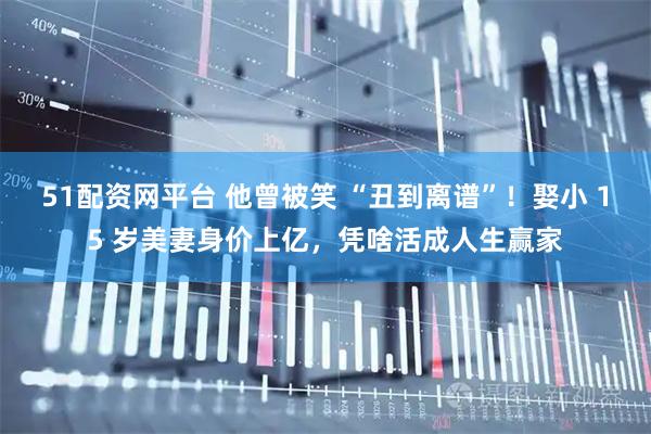 51配资网平台 他曾被笑 “丑到离谱”！娶小 15 岁美妻身价上亿，凭啥活成人生赢家