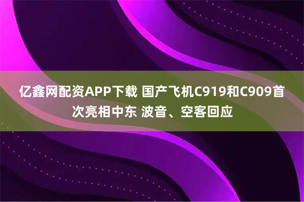 亿鑫网配资APP下载 国产飞机C919和C909首次亮相中东 波音、空客回应