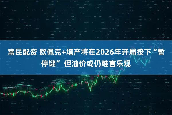 富民配资 欧佩克+增产将在2026年开局按下“暂停键” 但油价或仍难言乐观