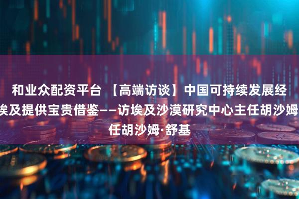 和业众配资平台 【高端访谈】中国可持续发展经验为埃及提供宝贵借鉴——访埃及沙漠研究中心主任胡沙姆·舒基