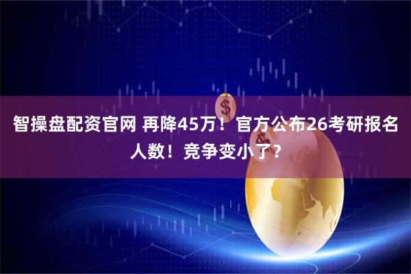智操盘配资官网 再降45万！官方公布26考研报名人数！竞争变小了？