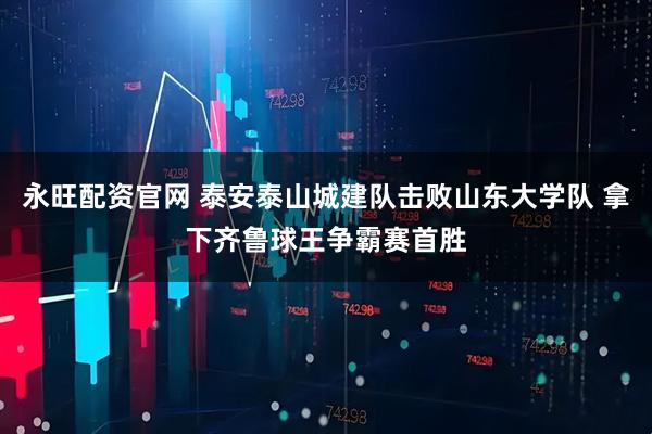 永旺配资官网 泰安泰山城建队击败山东大学队 拿下齐鲁球王争霸赛首胜