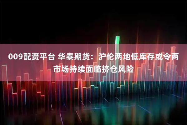 009配资平台 华泰期货:沪伦两地低库存或令两市场持续面临挤仓风险