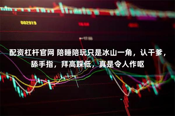 配资杠杆官网 陪睡陪玩只是冰山一角，认干爹，舔手指，拜高踩低，真是令人作呕