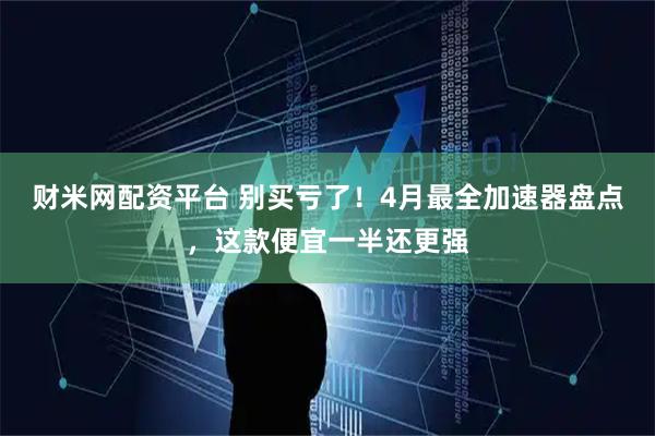 财米网配资平台 别买亏了！4月最全加速器盘点，这款便宜一半还更强