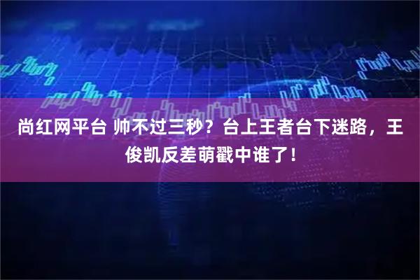 尚红网平台 帅不过三秒？台上王者台下迷路，王俊凯反差萌戳中谁了！