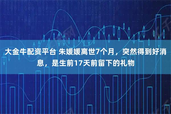 大金牛配资平台 朱媛媛离世7个月，突然得到好消息，是生前17天前留下的礼物