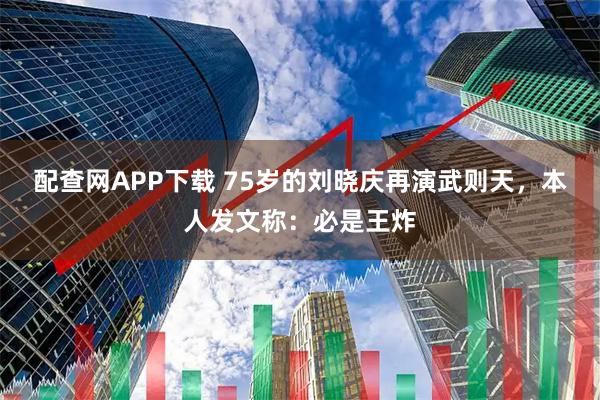 配查网APP下载 75岁的刘晓庆再演武则天，本人发文称：必是王炸