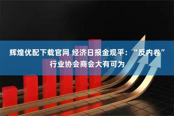 辉煌优配下载官网 经济日报金观平：“反内卷”行业协会商会大有可为