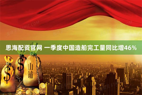 思海配资官网 一季度中国造船完工量同比增46%