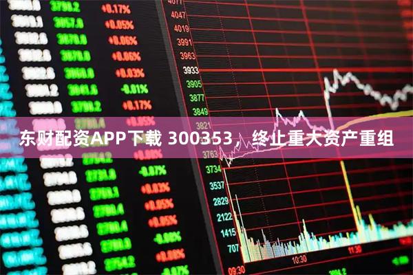 东财配资APP下载 300353，终止重大资产重组