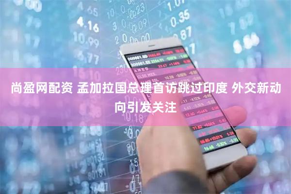 尚盈网配资 孟加拉国总理首访跳过印度 外交新动向引发关注