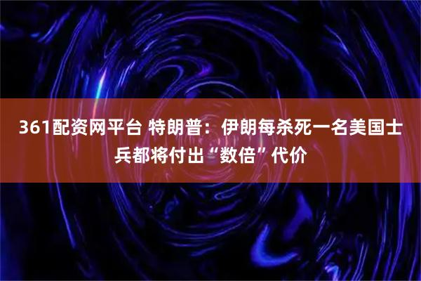 361配资网平台 特朗普：伊朗每杀死一名美国士兵都将付出“数倍”代价